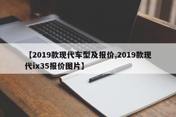 【2019款现代车型及报价,2019款现代ix35报价图片】