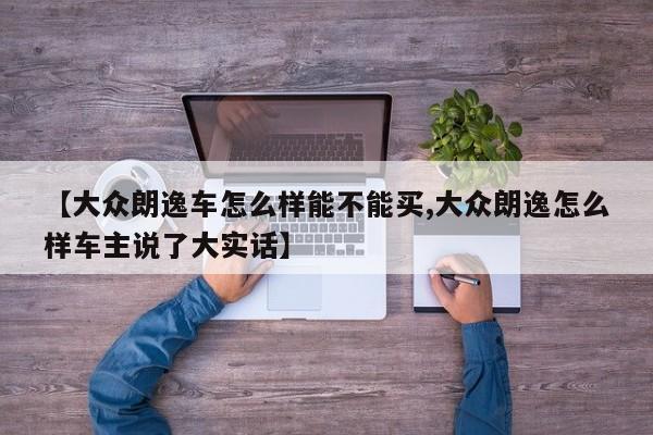 【大众朗逸车怎么样能不能买,大众朗逸怎么样车主说了大实话】
