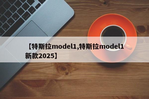 【特斯拉model1,特斯拉model1新款2025】