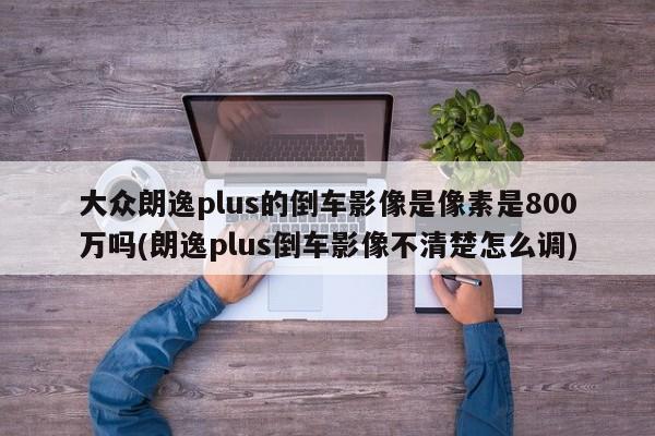 大众朗逸plus的倒车影像是像素是800万吗(朗逸plus倒车影像不清楚怎么调)
