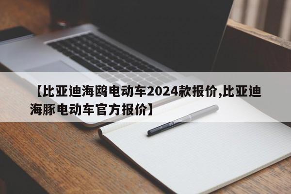 【比亚迪海鸥电动车2024款报价,比亚迪海豚电动车官方报价】