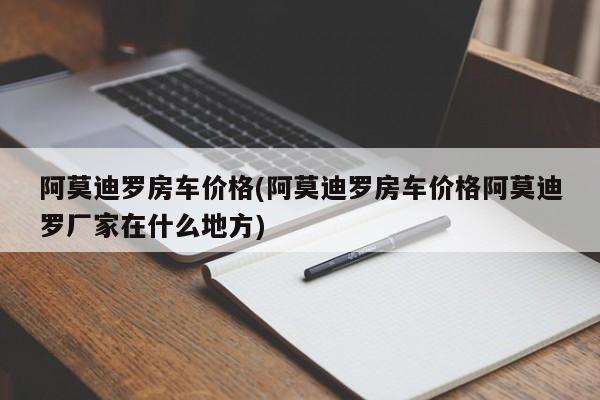 阿莫迪罗房车价格(阿莫迪罗房车价格阿莫迪罗厂家在什么地方)
