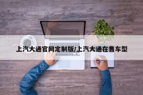 上汽大通官网定制版/上汽大通在售车型
