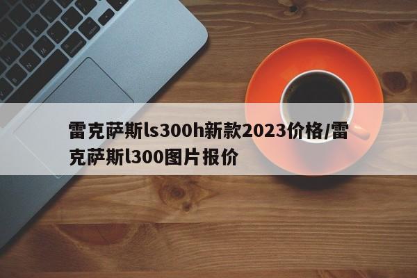 雷克萨斯ls300h新款2023价格/雷克萨斯l300图片报价