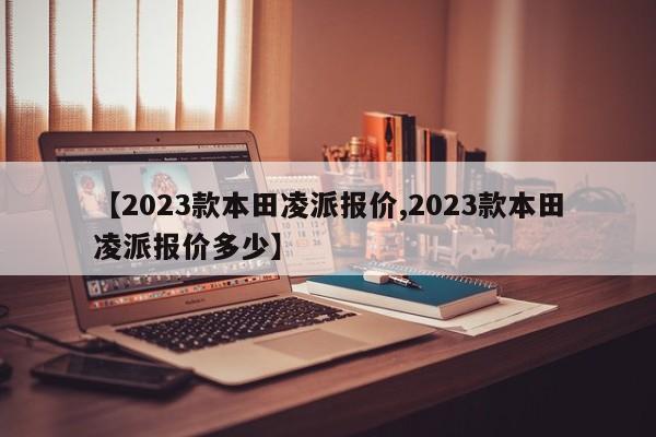【2023款本田凌派报价,2023款本田凌派报价多少】