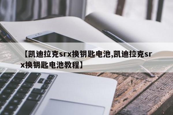 【凯迪拉克srx换钥匙电池,凯迪拉克srx换钥匙电池教程】