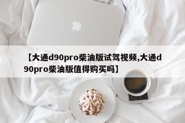 【大通d90pro柴油版试驾视频,大通d90pro柴油版值得购买吗】