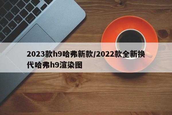 2023款h9哈弗新款/2022款全新换代哈弗h9渲染图