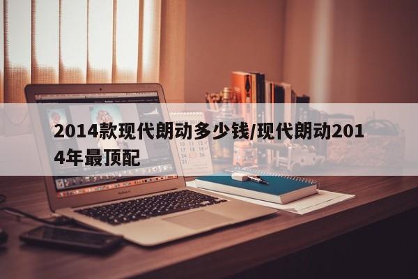 2014款现代朗动多少钱/现代朗动2014年最顶配