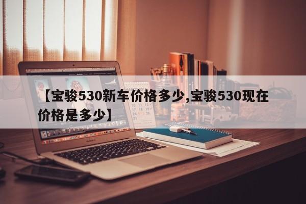 【宝骏530新车价格多少,宝骏530现在价格是多少】