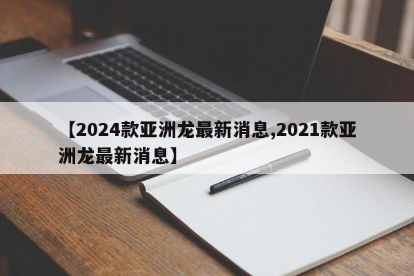 【2024款亚洲龙最新消息,2021款亚洲龙最新消息】