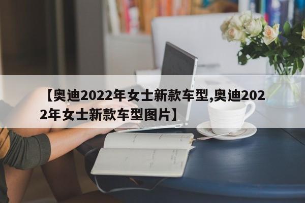 【奥迪2022年女士新款车型,奥迪2022年女士新款车型图片】