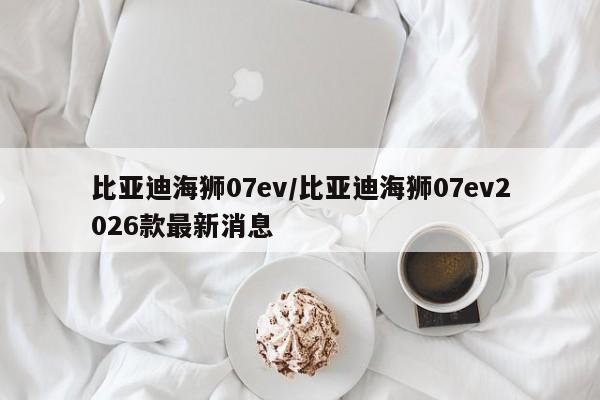 比亚迪海狮07ev/比亚迪海狮07ev2026款最新消息