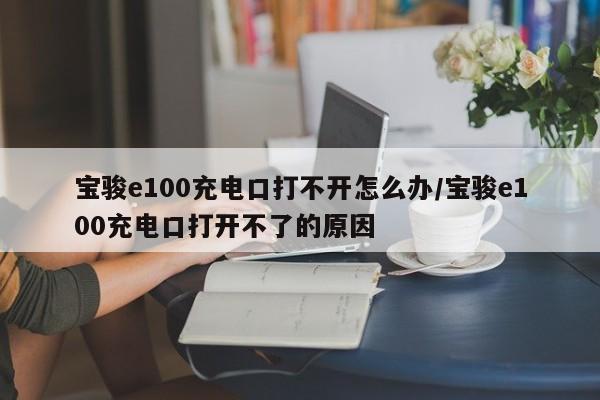 宝骏e100充电口打不开怎么办/宝骏e100充电口打开不了的原因