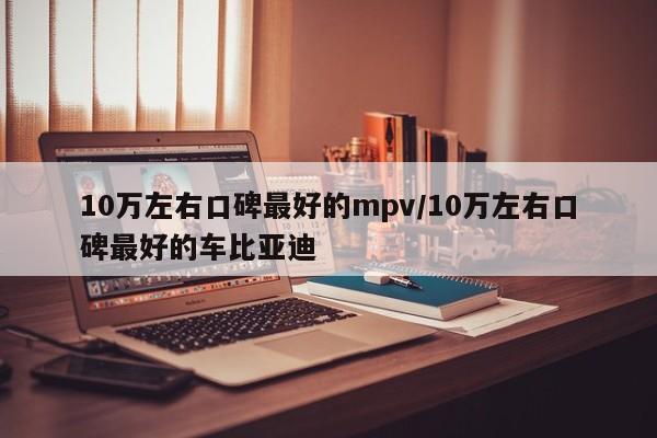 10万左右口碑最好的mpv/10万左右口碑最好的车比亚迪