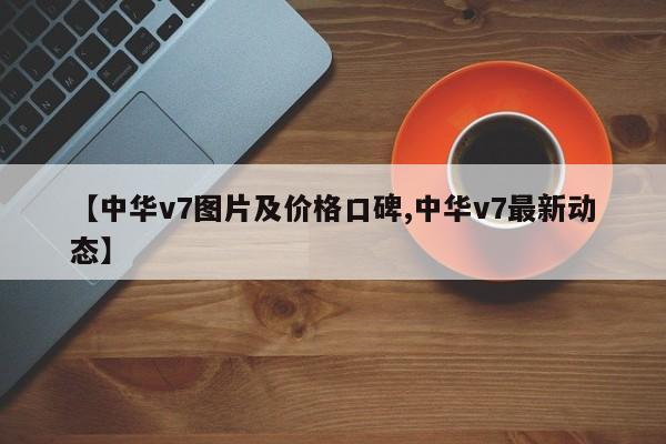 【中华v7图片及价格口碑,中华v7最新动态】