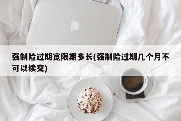 强制险过期宽限期多长(强制险过期几个月不可以续交)