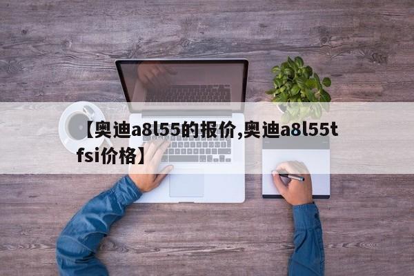【奥迪a8l55的报价,奥迪a8l55tfsi价格】