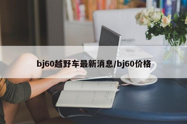 bj60越野车最新消息/bj60价格
