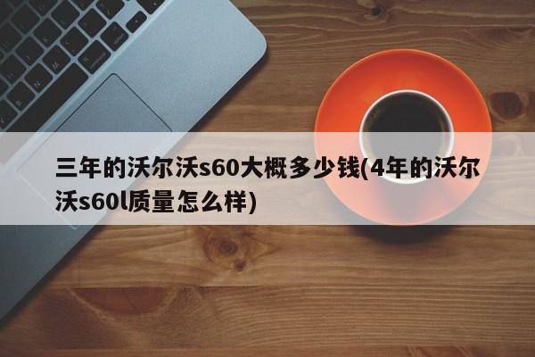 三年的沃尔沃s60大概多少钱(4年的沃尔沃s60l质量怎么样)