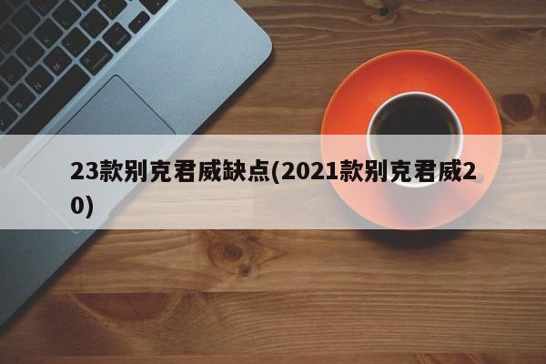 23款别克君威缺点(2021款别克君威20)