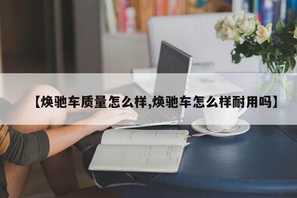【焕驰车质量怎么样,焕驰车怎么样耐用吗】