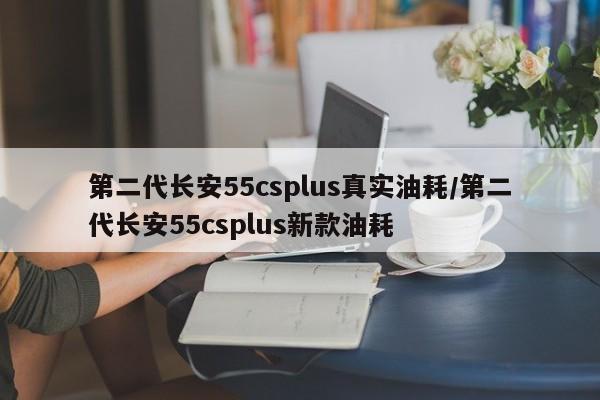 第二代长安55csplus真实油耗/第二代长安55csplus新款油耗