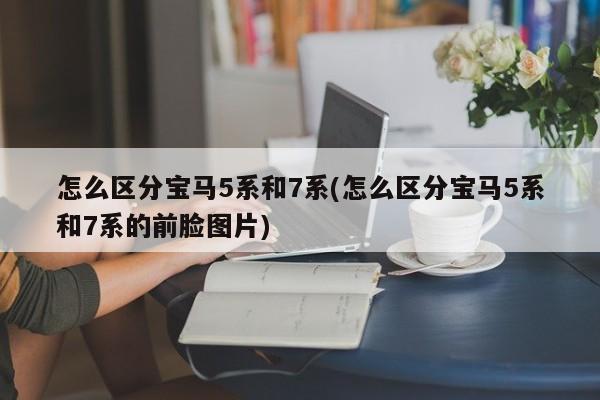 怎么区分宝马5系和7系(怎么区分宝马5系和7系的前脸图片)