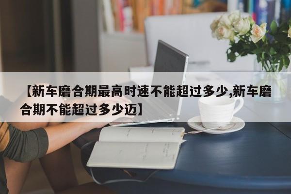 【新车磨合期最高时速不能超过多少,新车磨合期不能超过多少迈】