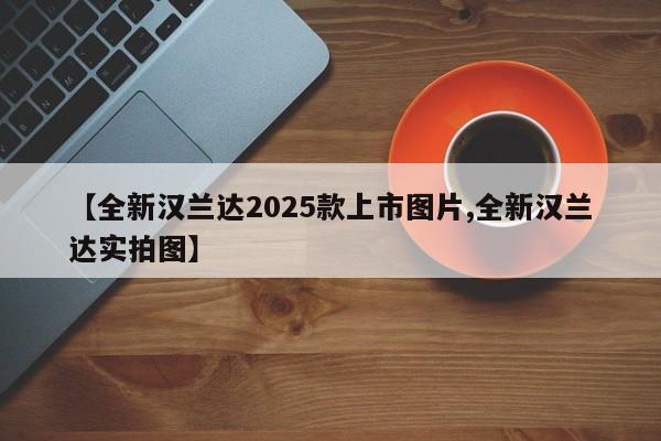 【全新汉兰达2025款上市图片,全新汉兰达实拍图】