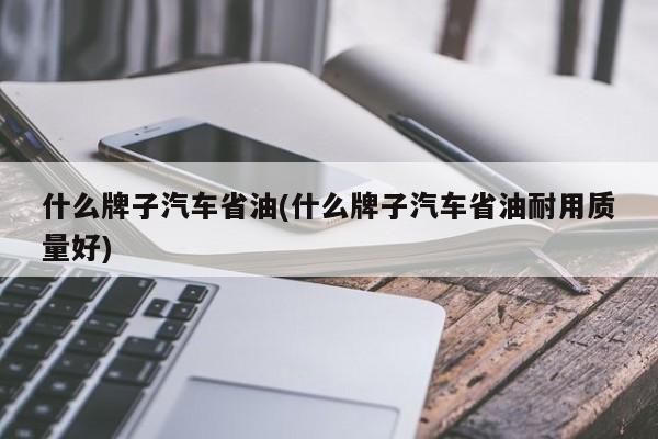 什么牌子汽车省油(什么牌子汽车省油耐用质量好)