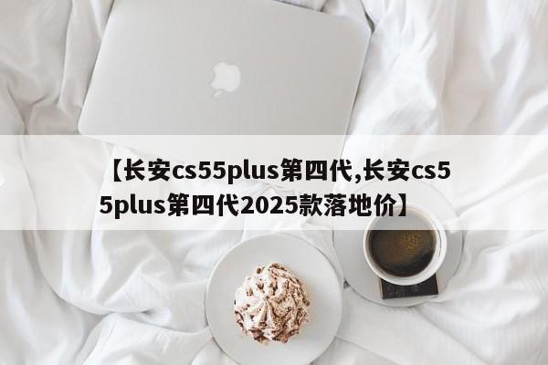 【长安cs55plus第四代,长安cs55plus第四代2025款落地价】