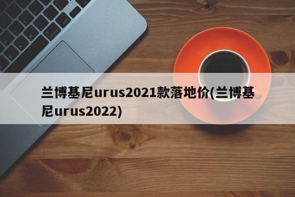 兰博基尼urus2021款落地价(兰博基尼urus2022)
