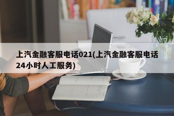 上汽金融客服电话021(上汽金融客服电话24小时人工服务)