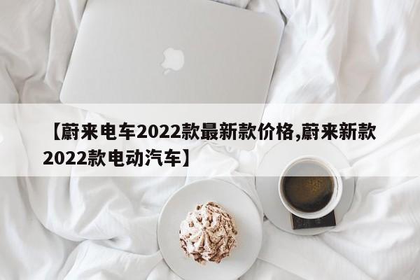 【蔚来电车2022款最新款价格,蔚来新款2022款电动汽车】