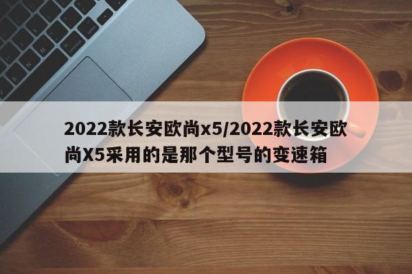 2022款长安欧尚x5/2022款长安欧尚X5采用的是那个型号的变速箱