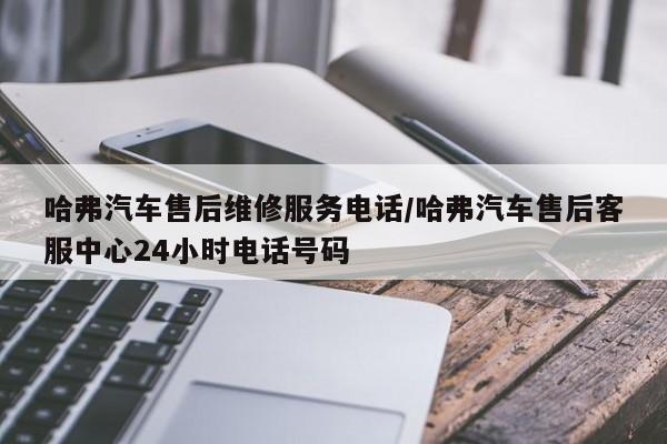 哈弗汽车售后维修服务电话/哈弗汽车售后客服中心24小时电话号码