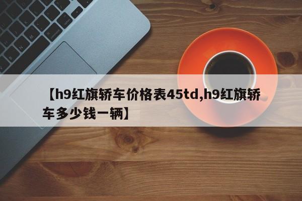 【h9红旗轿车价格表45td,h9红旗轿车多少钱一辆】