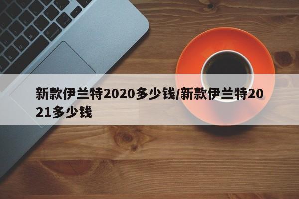 新款伊兰特2020多少钱/新款伊兰特2021多少钱
