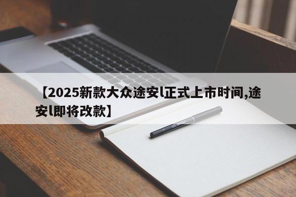 【2025新款大众途安l正式上市时间,途安l即将改款】