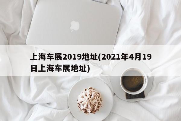 上海车展2019地址(2021年4月19日上海车展地址)