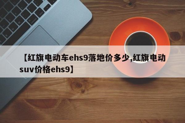 【红旗电动车ehs9落地价多少,红旗电动suv价格ehs9】