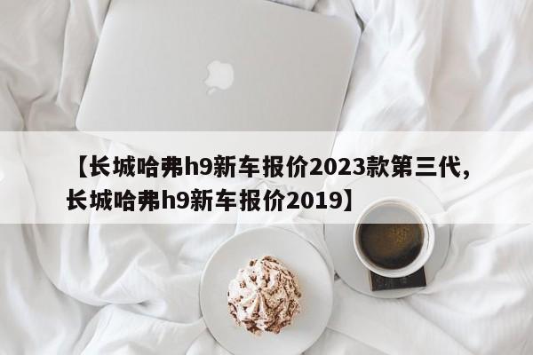 【长城哈弗h9新车报价2023款第三代,长城哈弗h9新车报价2019】