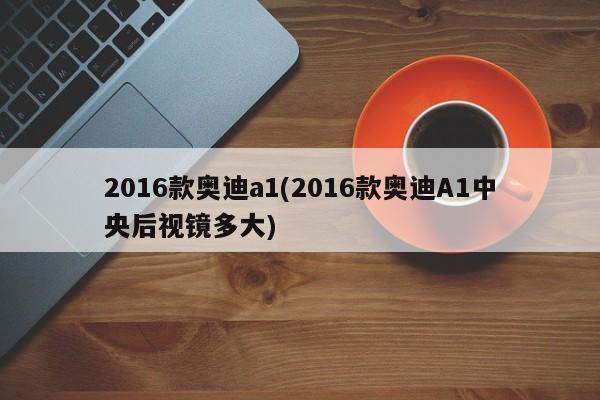 2016款奥迪a1(2016款奥迪A1中央后视镜多大)