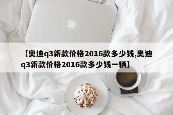 【奥迪q3新款价格2016款多少钱,奥迪q3新款价格2016款多少钱一辆】